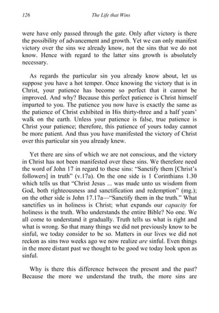 126 The Life that Wins
were have only passed through the gate. Only after victory is there
the possibility of advancement and growth. Yet we can only manifest
victory over the sins we already know, not the sins that we do not
know. Hence with regard to the latter sins growth is absolutely
necessary.
As regards the particular sin you already know about, let us
suppose you have a hot temper. Once knowing the victory that is in
Christ, your patience has become so perfect that it cannot be
improved. And why? Because this perfect patience is Christ himself
imparted to you. The patience you now have is exactly the same as
the patience of Christ exhibited in His thirty-three and a half years’
walk on the earth. Unless your patience is false, true patience is
Christ your patience; therefore, this patience of yours today cannot
be more patient. And thus you have manifested the victory of Christ
over this particular sin you already knew.
Yet there are sins of which we are not conscious, and the victory
in Christ has not been manifested over these sins. We therefore need
the word of John 17 in regard to these sins: “Sanctify them [Christ’s
followers] in truth” (v.17a). On the one side is 1 Corinthians 1.30
which tells us that “Christ Jesus ... was made unto us wisdom from
God, both righteousness and sanctification and redemption” (mg.);
on the other side is John 17.17a—“Sanctify them in the truth.” What
sanctifies us in holiness is Christ; what expands our capacity for
holiness is the truth. Who understands the entire Bible? No one. We
all come to understand it gradually. Truth tells us what is right and
what is wrong. So that many things we did not previously know to be
sinful, we today consider to be so. Matters in our lives we did not
reckon as sins two weeks ago we now realize are sinful. Even things
in the more distant past we thought to be good we today look upon as
sinful.
Why is there this difference between the present and the past?
Because the more we understand the truth, the more sins are
 