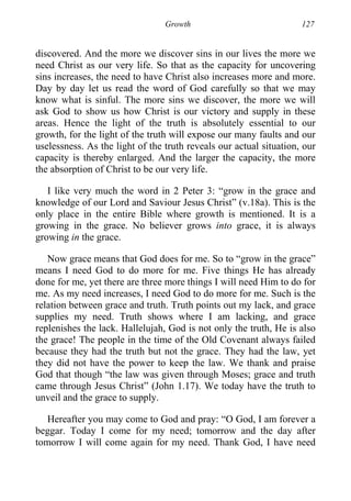 Growth 127
discovered. And the more we discover sins in our lives the more we
need Christ as our very life. So that as the capacity for uncovering
sins increases, the need to have Christ also increases more and more.
Day by day let us read the word of God carefully so that we may
know what is sinful. The more sins we discover, the more we will
ask God to show us how Christ is our victory and supply in these
areas. Hence the light of the truth is absolutely essential to our
growth, for the light of the truth will expose our many faults and our
uselessness. As the light of the truth reveals our actual situation, our
capacity is thereby enlarged. And the larger the capacity, the more
the absorption of Christ to be our very life.
I like very much the word in 2 Peter 3: “grow in the grace and
knowledge of our Lord and Saviour Jesus Christ” (v.18a). This is the
only place in the entire Bible where growth is mentioned. It is a
growing in the grace. No believer grows into grace, it is always
growing in the grace.
Now grace means that God does for me. So to “grow in the grace”
means I need God to do more for me. Five things He has already
done for me, yet there are three more things I will need Him to do for
me. As my need increases, I need God to do more for me. Such is the
relation between grace and truth. Truth points out my lack, and grace
supplies my need. Truth shows where I am lacking, and grace
replenishes the lack. Hallelujah, God is not only the truth, He is also
the grace! The people in the time of the Old Covenant always failed
because they had the truth but not the grace. They had the law, yet
they did not have the power to keep the law. We thank and praise
God that though “the law was given through Moses; grace and truth
came through Jesus Christ” (John 1.17). We today have the truth to
unveil and the grace to supply.
Hereafter you may come to God and pray: “O God, I am forever a
beggar. Today I come for my need; tomorrow and the day after
tomorrow I will come again for my need. Thank God, I have need
 