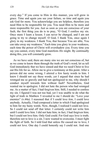 128 The Life that Wins
every day.” If you come to Him in this manner, you will grow in
grace. Time and again you see your failure, so time and again you
ask God for more. You acknowledge you are helpless, therefore you
need Him to be responsible for you. You need Him to be more and
more responsible for you. Just as soon as you are conscious of your
fault, the first thing you do is to pray, “O God, I confess my sin.
Once more I learn a lesson. I can never be changed, and I am not
going to try to change myself. O God, I thank You, once again I
glory in my weakness. I thank You, that because You are able, You
can take away my weakness.” Each time you glory in your weakness,
each time the power of Christ will overshadow you. Every time you
say you cannot, every time God manifests His might. By continually
doing this, you will constantly grow.
As we have said, there are many sins we are not conscious of, but
as we come to know them through the truth of God’s word, let us tell
God immediately that we have sinned and that we need Christ to live
out His life for us. Allow me to give a testimony at this point. After a
person did me some wrong, I uttered a few hasty words to him. I
knew I should not say these words, yet I argued that since he had
wronged me so gravely and had not apologized to me, why should I
conduct myself towards him without fault? Nevertheless, God
wanted me to apologize. I did not hate the person who had wronged
me. As a matter of fact, I had forgiven him. Still, I needed to confess
my sin. I figured I was not too bad, yet I was unable to do what the
light of truth in Matthew 5 revealed to me I should do: “Love your
enemies” (v.44a). I reasoned that if I could love him, I could love
anybody. Actually, I had composed a letter in which I had apologized
to him for my hasty words. Now, though, I realized I could not love.
So I could not send off that letter. I certainly could not write him
until I could love him. I did not hate him; in fact, I had forgiven him;
but I could not love him. Only God could. For God says love is truth;
therefore not to love is a sin. I now wanted to overcome. I must fight
the fight of faith. So I told God that unless He caused me to love, I
could not love. One day I could honestly say I could not. And one
 
