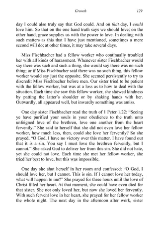 Growth 129
day I could also truly say that God could. And on that day, I could
love him. So that on the one hand truth says we should love; on the
other hand, grace supplies us with the power to love. In dealing with
such matters as this that I have just mentioned, sometimes a mere
second will do; at other times, it may take several days.
Miss Fischbacher had a fellow worker who continually troubled
her with all kinds of harassment. Whenever sister Fischbacher would
say there was such and such a thing, she would say there was no such
thing; or if Miss Fischbacher said there was no such thing, this fellow
worker would say just the opposite. She seemed persistently to try to
discredit Miss Fischbacher before men. Our sister tried to be patient
with the fellow worker, but was at a loss as to how to deal with the
situation. Each time she saw this fellow worker, she showed kindness
by patting the latter’s shoulder or by shaking hands with her.
Outwardly, all appeared well, but inwardly something was amiss.
One day sister Fischbacher read the truth of 1 Peter 1.22: “Seeing
ye have purified your souls in your obedience to the truth unto
unfeigned love of the brethren, love one another from the heart
fervently.” She said to herself that she did not even love her fellow
worker, how much less, then, could she love her fervently? So she
prayed, “O God, I have no victory over this matter. I have found out
that it is a sin. You say I must love the brethren fervently, but I
cannot.” She asked God to deliver her from this sin. She did not hate,
yet she could not love. Each time she met her fellow worker, she
tried her best to love, but this was impossible.
One day she shut herself in her room and confessed: “O God, I
should love her, but I cannot. This is sin. If I cannot love her today,
what will happen to me?” She prayed for three hours until the love of
Christ filled her heart. At that moment, she could have even died for
that sister. She not only loved her, but now she loved her fervently.
With such fervent love in her heart, she prayed for her fellow worker
the whole night. The next day in the afternoon after work, sister
 