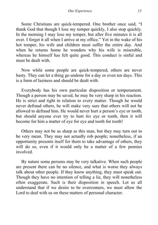 Our Experience 13
Some Christians are quick-tempered. One brother once said, “I
thank God that though I lose my temper quickly, I also stop quickly.
In the morning I may lose my temper, but after five minutes it is all
over. I forget it all when I arrive at my office.” Yet in the wake of his
hot temper, his wife and children must suffer the entire day. And
when he returns home he wonders why his wife is miserable,
whereas he himself has felt quite good. This conduct is sinful and
must be dealt with.
Now while some people are quick-tempered, others are never
hasty. They can let a thing go undone for a day or even ten days. This
is a form of laziness and should be dealt with.
Everybody has his own particular disposition or temperament.
Though a person may be saved, he may be very sharp in his reaction.
He is strict and tight in relation to every matter. Though he would
never defraud others, he will make very sure that others will not be
allowed to defraud him. He would never hurt a person’s eye or tooth,
but should anyone ever try to hurt his eye or tooth, then it will
become for him a matter of eye for eye and tooth for tooth!
Others may not be as sharp as this man, but they may turn out to
be very mean. They may not actually rob people; nonetheless, if an
opportunity presents itself for them to take advantage of others, they
will do so, even if it would only be a matter of a few pennies
involved.
By nature some persons may be very talkative. When such people
are present there can be no silence, and what is worse they always
talk about other people. If they know anything, they must speak out.
Though they have no intention of telling a lie, they will nonetheless
often exaggerate. Such is their disposition in speech. Let us all
understand that if we desire to be overcomers, we must allow the
Lord to deal with us on these matters of personal character.
 