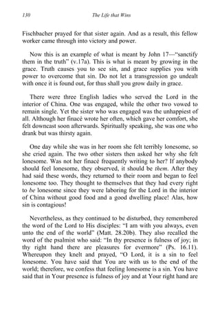 130 The Life that Wins
Fischbacher prayed for that sister again. And as a result, this fellow
worker came through into victory and power.
Now this is an example of what is meant by John 17—“sanctify
them in the truth” (v.17a). This is what is meant by growing in the
grace. Truth causes you to see sin, and grace supplies you with
power to overcome that sin. Do not let a transgression go undealt
with once it is found out, for thus shall you grow daily in grace.
There were three English ladies who served the Lord in the
interior of China. One was engaged, while the other two vowed to
remain single. Yet the sister who was engaged was the unhappiest of
all. Although her finacé wrote her often, which gave her comfort, she
felt downcast soon afterwards. Spiritually speaking, she was one who
drank but was thirsty again.
One day while she was in her room she felt terribly lonesome, so
she cried again. The two other sisters then asked her why she felt
lonesome. Was not her finacé frequently writing to her? If anybody
should feel lonesome, they observed, it should be them. After they
had said these words, they returned to their room and began to feel
lonesome too. They thought to themselves that they had every right
to be lonesome since they were laboring for the Lord in the interior
of China without good food and a good dwelling place! Alas, how
sin is contagious!
Nevertheless, as they continued to be disturbed, they remembered
the word of the Lord to His disciples: “I am with you always, even
unto the end of the world” (Matt. 28.20b). They also recalled the
word of the psalmist who said: “In thy presence is fulness of joy; in
thy right hand there are pleasures for evermore” (Ps. 16.11).
Whereupon they knelt and prayed, “O Lord, it is a sin to feel
lonesome. You have said that You are with us to the end of the
world; therefore, we confess that feeling lonesome is a sin. You have
said that in Your presence is fulness of joy and at Your right hand are
 