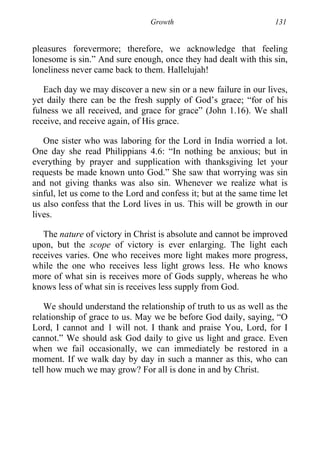 Growth 131
pleasures forevermore; therefore, we acknowledge that feeling
lonesome is sin.” And sure enough, once they had dealt with this sin,
loneliness never came back to them. Hallelujah!
Each day we may discover a new sin or a new failure in our lives,
yet daily there can be the fresh supply of God’s grace; “for of his
fulness we all received, and grace for grace” (John 1.16). We shall
receive, and receive again, of His grace.
One sister who was laboring for the Lord in India worried a lot.
One day she read Philippians 4.6: “In nothing be anxious; but in
everything by prayer and supplication with thanksgiving let your
requests be made known unto God.” She saw that worrying was sin
and not giving thanks was also sin. Whenever we realize what is
sinful, let us come to the Lord and confess it; but at the same time let
us also confess that the Lord lives in us. This will be growth in our
lives.
The nature of victory in Christ is absolute and cannot be improved
upon, but the scope of victory is ever enlarging. The light each
receives varies. One who receives more light makes more progress,
while the one who receives less light grows less. He who knows
more of what sin is receives more of Gods supply, whereas he who
knows less of what sin is receives less supply from God.
We should understand the relationship of truth to us as well as the
relationship of grace to us. May we be before God daily, saying, “O
Lord, I cannot and 1 will not. I thank and praise You, Lord, for I
cannot.” We should ask God daily to give us light and grace. Even
when we fail occasionally, we can immediately be restored in a
moment. If we walk day by day in such a manner as this, who can
tell how much we may grow? For all is done in and by Christ.
 