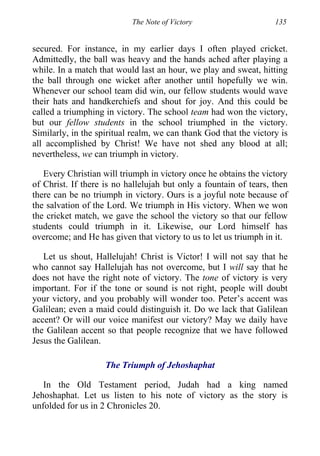 The Note of Victory 135
secured. For instance, in my earlier days I often played cricket.
Admittedly, the ball was heavy and the hands ached after playing a
while. In a match that would last an hour, we play and sweat, hitting
the ball through one wicket after another until hopefully we win.
Whenever our school team did win, our fellow students would wave
their hats and handkerchiefs and shout for joy. And this could be
called a triumphing in victory. The school team had won the victory,
but our fellow students in the school triumphed in the victory.
Similarly, in the spiritual realm, we can thank God that the victory is
all accomplished by Christ! We have not shed any blood at all;
nevertheless, we can triumph in victory.
Every Christian will triumph in victory once he obtains the victory
of Christ. If there is no hallelujah but only a fountain of tears, then
there can be no triumph in victory. Ours is a joyful note because of
the salvation of the Lord. We triumph in His victory. When we won
the cricket match, we gave the school the victory so that our fellow
students could triumph in it. Likewise, our Lord himself has
overcome; and He has given that victory to us to let us triumph in it.
Let us shout, Hallelujah! Christ is Victor! I will not say that he
who cannot say Hallelujah has not overcome, but I will say that he
does not have the right note of victory. The tone of victory is very
important. For if the tone or sound is not right, people will doubt
your victory, and you probably will wonder too. Peter’s accent was
Galilean; even a maid could distinguish it. Do we lack that Galilean
accent? Or will our voice manifest our victory? May we daily have
the Galilean accent so that people recognize that we have followed
Jesus the Galilean.
The Triumph of Jehoshaphat
In the Old Testament period, Judah had a king named
Jehoshaphat. Let us listen to his note of victory as the story is
unfolded for us in 2 Chronicles 20.
 