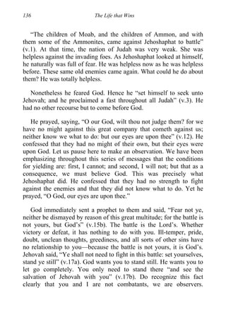 136 The Life that Wins
“The children of Moab, and the children of Ammon, and with
them some of the Ammonites, came against Jehoshaphat to battle”
(v.1). At that time, the nation of Judah was very weak. She was
helpless against the invading foes. As Jehoshaphat looked at himself,
he naturally was full of fear. He was helpless now as he was helpless
before. These same old enemies came again. What could he do about
them? He was totally helpless.
Nonetheless he feared God. Hence he “set himself to seek unto
Jehovah; and he proclaimed a fast throughout all Judah” (v.3). He
had no other recourse but to come before God.
He prayed, saying, “O our God, wilt thou not judge them? for we
have no might against this great company that cometh against us;
neither know we what to do: but our eyes are upon thee” (v.12). He
confessed that they had no might of their own, but their eyes were
upon God. Let us pause here to make an observation. We have been
emphasizing throughout this series of messages that the conditions
for yielding are: first, I cannot; and second, I will not; but that as a
consequence, we must believe God. This was precisely what
Jehoshaphat did. He confessed that they had no strength to fight
against the enemies and that they did not know what to do. Yet he
prayed, “O God, our eyes are upon thee.”
God immediately sent a prophet to them and said, “Fear not ye,
neither be dismayed by reason of this great multitude; for the battle is
not yours, but God’s” (v.15b). The battle is the Lord’s. Whether
victory or defeat, it has nothing to do with you. Ill-temper, pride,
doubt, unclean thoughts, greediness, and all sorts of other sins have
no relationship to you—because the battle is not yours, it is God’s.
Jehovah said, “Ye shall not need to fight in this battle: set yourselves,
stand ye still” (v.17a). God wants you to stand still. He wants you to
let go completely. You only need to stand there “and see the
salvation of Jehovah with you” (v.17b). Do recognize this fact
clearly that you and I are not combatants, we are observers.
 