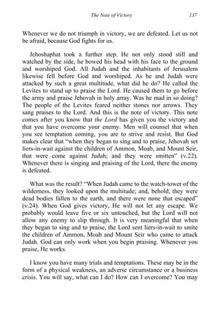 The Note of Victory 137
Whenever we do not triumph in victory, we are defeated. Let us not
be afraid, because God fights for us.
Jehoshaphat took a further step. He not only stood still and
watched by the side, he bowed his head with his face to the ground
and worshiped God. All Judah and the inhabitants of Jerusalem
likewise fell before God and worshiped. As he and Judah were
attacked by such a great multitude, what did he do? He called the
Levites to stand up to praise the Lord. He caused them to go before
the army and praise Jehovah in holy array. Was he mad in so doing?
The people of the Levites feared neither stones nor arrows. They
sang praises to the Lord. And this is the note of victory. This note
comes after you know that the Lord has given you the victory and
that you have overcome your enemy. Men will counsel that when
you see temptation coming, you are to strive and resist. But God
makes clear that “when they began to sing and to praise, Jehovah set
liers-in-wait against the children of Ammon, Moab, and Mount Seir,
that were come against Judah; and they were smitten” (v.22).
Whenever there is singing and praising of the Lord, there the enemy
is defeated.
What was the result? “When Judah came to the watch-tower of the
wilderness, they looked upon the multitude; and, behold, they were
dead bodies fallen to the earth, and there were none that escaped”
(v.24). When God gives victory, He will not let any escape. We
probably would leave five or six untouched, but the Lord will not
allow any enemy to slip through. It is very meaningful that when
they began to sing and to praise, the Lord sent liers-in-wait to smite
the children of Ammon, Moab and Mount Seir who came to attack
Judah. God can only work when you begin praising. Whenever you
praise, He works.
I know you have many trials and temptations. These may be in the
form of a physical weakness, an adverse circumstance or a business
crisis. You will say, what can I do? How can I overcome? You may
 