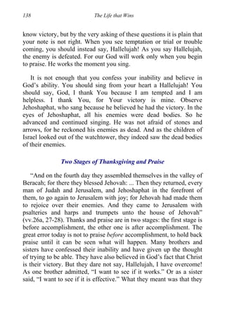 138 The Life that Wins
know victory, but by the very asking of these questions it is plain that
your note is not right. When you see temptation or trial or trouble
coming, you should instead say, Hallelujah! As you say Hallelujah,
the enemy is defeated. For our God will work only when you begin
to praise. He works the moment you sing.
It is not enough that you confess your inability and believe in
God’s ability. You should sing from your heart a Hallelujah! You
should say, God, I thank You because I am tempted and I am
helpless. I thank You, for Your victory is mine. Observe
Jehoshaphat, who sang because he believed he had the victory. In the
eyes of Jehoshaphat, all his enemies were dead bodies. So he
advanced and continued singing. He was not afraid of stones and
arrows, for he reckoned his enemies as dead. And as the children of
Israel looked out of the watchtower, they indeed saw the dead bodies
of their enemies.
Two Stages of Thanksgiving and Praise
“And on the fourth day they assembled themselves in the valley of
Beracah; for there they blessed Jehovah: ... Then they returned, every
man of Judah and Jerusalem, and Jehoshaphat in the forefront of
them, to go again to Jerusalem with joy; for Jehovah had made them
to rejoice over their enemies. And they came to Jerusalem with
psalteries and harps and trumpets unto the house of Jehovah”
(vv.26a, 27-28). Thanks and praise are in two stages: the first stage is
before accomplishment, the other one is after accomplishment. The
great error today is not to praise before accomplishment, to hold back
praise until it can be seen what will happen. Many brothers and
sisters have confessed their inability and have given up the thought
of trying to be able. They have also believed in God’s fact that Christ
is their victory. But they dare not say, Hallelujah, I have overcome!
As one brother admitted, “I want to see if it works.” Or as a sister
said, “I want to see if it is effective.” What they meant was that they
 