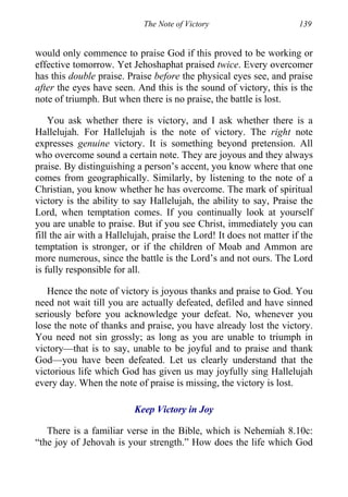 The Note of Victory 139
would only commence to praise God if this proved to be working or
effective tomorrow. Yet Jehoshaphat praised twice. Every overcomer
has this double praise. Praise before the physical eyes see, and praise
after the eyes have seen. And this is the sound of victory, this is the
note of triumph. But when there is no praise, the battle is lost.
You ask whether there is victory, and I ask whether there is a
Hallelujah. For Hallelujah is the note of victory. The right note
expresses genuine victory. It is something beyond pretension. All
who overcome sound a certain note. They are joyous and they always
praise. By distinguishing a person’s accent, you know where that one
comes from geographically. Similarly, by listening to the note of a
Christian, you know whether he has overcome. The mark of spiritual
victory is the ability to say Hallelujah, the ability to say, Praise the
Lord, when temptation comes. If you continually look at yourself
you are unable to praise. But if you see Christ, immediately you can
fill the air with a Hallelujah, praise the Lord! It does not matter if the
temptation is stronger, or if the children of Moab and Ammon are
more numerous, since the battle is the Lord’s and not ours. The Lord
is fully responsible for all.
Hence the note of victory is joyous thanks and praise to God. You
need not wait till you are actually defeated, defiled and have sinned
seriously before you acknowledge your defeat. No, whenever you
lose the note of thanks and praise, you have already lost the victory.
You need not sin grossly; as long as you are unable to triumph in
victory—that is to say, unable to be joyful and to praise and thank
God—you have been defeated. Let us clearly understand that the
victorious life which God has given us may joyfully sing Hallelujah
every day. When the note of praise is missing, the victory is lost.
Keep Victory in Joy
There is a familiar verse in the Bible, which is Nehemiah 8.10c:
“the joy of Jehovah is your strength.” How does the life which God
 