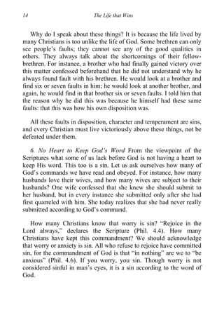 14 The Life that Wins
Why do I speak about these things? It is because the life lived by
many Christians is too unlike the life of God. Some brethren can only
see people’s faults; they cannot see any of the good qualities in
others. They always talk about the shortcomings of their fellow-
brethren. For instance, a brother who had finally gained victory over
this matter confessed beforehand that he did not understand why he
always found fault with his brethren. He would look at a brother and
find six or seven faults in him; he would look at another brother, and
again, he would find in that brother six or seven faults. I told him that
the reason why he did this was because he himself had these same
faults: that this was how his own disposition was.
All these faults in disposition, character and temperament are sins,
and every Christian must live victoriously above these things, not be
defeated under them.
6. No Heart to Keep God’s Word From the viewpoint of the
Scriptures what some of us lack before God is not having a heart to
keep His word. This too is a sin. Let us ask ourselves how many of
God’s commands we have read and obeyed. For instance, how many
husbands love their wives, and how many wives are subject to their
husbands? One wife confessed that she knew she should submit to
her husband, but in every instance she submitted only after she had
first quarreled with him. She today realizes that she had never really
submitted according to God’s command.
How many Christians know that worry is sin? “Rejoice in the
Lord always,” declares the Scripture (Phil. 4.4). How many
Christians have kept this commandment? We should acknowledge
that worry or anxiety is sin. All who refuse to rejoice have committed
sin, for the commandment of God is that “in nothing” are we to “be
anxious” (Phil. 4.6). If you worry, you sin. Though worry is not
considered sinful in man’s eyes, it is a sin according to the word of
God.
 