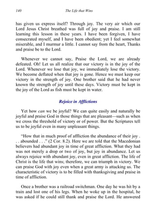 140 The Life that Wins
has given us express itself? Through joy. The very air which our
Lord Jesus Christ breathed was full of joy and praise. I am still
learning this lesson in these years. I have been forgiven, I have
consecrated myself, and I have been obedient; yet I feel somewhat
miserable, and I murmur a little. I cannot say from the heart, Thanks
and praise be to the Lord.
Whenever we cannot say, Praise the Lord, we are already
defeated. Oh! Let us all realize that our victory is in the joy of the
Lord. Whenever we lose that joy, we immediately lose the victory.
We become deflated when that joy is gone. Hence we must keep our
victory in the strength of joy. One brother said that he had never
known the strength of joy until these days. Victory must be kept in
the joy of the Lord as fish must be kept in water.
Rejoice in Afflictions
Yet how can we be joyful? We can quite easily and naturally be
joyful and praise God in those things that are pleasant—such as when
we cross the threshold of victory or of power. But the Scriptures tell
us to be joyful even in many unpleasant things.
“How that in much proof of affliction the abundance of their joy .
. . abounded . . .” (2 Cor. 8.2). Here we are told that the Macedonian
believers had abundant joy in time of great affliction. What they had
was not merely a drop or two of joy, but joy in abundance. Let us
always rejoice with abundant joy, even in great affliction. The life of
Christ is the life that wins; therefore, we can triumph in victory. We
can praise God with joy even when a great army is attacking us. The
characteristic of victory is to be filled with thanksgiving and praise in
time of affliction.
Once a brother was a railroad switchman. One day he was hit by a
train and lost one of his legs. When he woke up in the hospital, he
was asked if he could still thank and praise the Lord. He answered
 