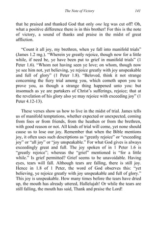 The Note of Victory 141
that he praised and thanked God that only one leg was cut off! Oh,
what a positive difference there is in this brother! For this is the note
of victory, a sound of thanks and praise in the midst of great
affliction.
“Count it all joy, my brethren, when ye fall into manifold trials”
(James 1.2 mg.). “Wherein ye greatly rejoice, though now for a little
while, if need be, ye have been put to grief in manifold trials” (1
Peter 1.6). “Whom not having seen ye love; on whom, though now
ye see him not, yet believing, ye rejoice greatly with joy unspeakable
and full of glory” (1 Peter 1.8). “Beloved, think it not strange
concerning the fiery trial among you, which cometh upon you to
prove you, as though a strange thing happened unto you: but
insomuch as ye are partakers of Christ’s sufferings, rejoice; that at
the revelation of his glory also ye may rejoice with exceeding joy” (1
Peter 4.12-13).
These verses show us how to live in the midst of trial. James tells
us of manifold temptations, whether expected or unexpected, coming
from foes or from friends, from the heathen or from the brethren,
with good reason or not. All kinds of trial will come, yet none should
cause us to lose our joy. Remember that when the Bible mentions
joy, it often uses such descriptions as “greatly rejoice” or “exceeding
joy” or “all joy” or “joy unspeakable.” For what God gives is always
exceedingly great and full. The joy spoken of in 1 Peter 1.6 is
“greatly rejoice”; whereas the “grief” mentioned is “for a little
while.” Is grief permitted? Grief seems to be unavoidable. Having
eyes, tears will fall. Although tears are falling, there is still joy.
Hence in 1.8 of 1 Peter, the word of God observes this: “yet
believing, ye rejoice greatly with joy unspeakable and full of glory.”
This joy is unspeakable. How many times before the tears have dried
up, the mouth has already uttered, Hallelujah! Or while the tears are
still falling, the mouth has said, Thank and praise the Lord!
 