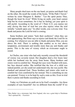 142 The Life that Wins
Many people shed tears on the one hand, yet praise and thank God
on the other. Do recall the words of the hymn, “If the Path I Travel,”
written by sister Margaret E. Barber:∗
“Let the spirit praise Thee,
though the heart be riven” While living on earth, your heart cannot
help but be riven sometimes, for it has its feeling; yet your spirit is
still joyful. According to the word of 1 Peter 4.12, you rejoice not
only during the time of trial but you also rejoice when the trial
initially “cometh upon you.” In other words, you welcome trial. You
thank and praise the Lord for trial is coming.
Some brothers and sisters “lock their eyebrows” when they see
trial approaching. But Peter says to rejoice and thank the Lord for its
coming. For whenever you are able to thank and praise Him, you are
above the trial. There is nothing that enables us to rise above
temptation, environment and trouble more than joy and thanks and
praise. This is the note of victory which an overcomer ought to
sound.
In Chefoo, one sister who had only recently crossed the threshold
of victory was severely tested. Her daughter died a few hours later
while her husband was far away from home. Many brothers and
sisters went to comfort her. Though her eyes were flooded with tears,
her face showed smiles. She testified that the loss of a child was
indeed painful, yet she could not understand why she was joyful. She
thanked and praised God. Those brothers and sisters who went to
comfort her were comforted by her instead. This is something no one
can pretend. Victory is to be kept by such a note as this. Even in trial
there is praise and thanks ascending to God.
Today we Christians on earth are to be God’s examples. Are these
examples of ours beautiful? Are we different from the world? If we
∗
Miss Barber was a missionary lady from England, who was a great help to Watchman
Nee’s spiritual life.—Translator
 