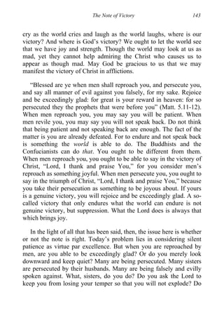 The Note of Victory 143
cry as the world cries and laugh as the world laughs, where is our
victory? And where is God’s victory? We ought to let the world see
that we have joy and strength. Though the world may look at us as
mad, yet they cannot help admiring the Christ who causes us to
appear as though mad. May God be gracious to us that we may
manifest the victory of Christ in afflictions.
“Blessed are ye when men shall reproach you, and persecute you,
and say all manner of evil against you falsely, for my sake. Rejoice
and be exceedingly glad: for great is your reward in heaven: for so
persecuted they the prophets that were before you” (Matt. 5.11-12).
When men reproach you, you may say you will be patient. When
men revile you, you may say you will not speak back. Do not think
that being patient and not speaking back are enough. The fact of the
matter is you are already defeated. For to endure and not speak back
is something the world is able to do. The Buddhists and the
Confucianists can do that. You ought to be different from them.
When men reproach you, you ought to be able to say in the victory of
Christ, “Lord, I thank and praise You,” for you consider men’s
reproach as something joyful. When men persecute you, you ought to
say in the triumph of Christ, “Lord, I thank and praise You,” because
you take their persecution as something to be joyous about. If yours
is a genuine victory, you will rejoice and be exceedingly glad. A so-
called victory that only endures what the world can endure is not
genuine victory, but suppression. What the Lord does is always that
which brings joy.
In the light of all that has been said, then, the issue here is whether
or not the note is right. Today’s problem lies in considering silent
patience as virtue par excellence. But when you are reproached by
men, are you able to be exceedingly glad? Or do you merely look
downward and keep quiet? Many are being persecuted. Many sisters
are persecuted by their husbands. Many are being falsely and evilly
spoken against. What, sisters, do you do? Do you ask the Lord to
keep you from losing your temper so that you will not explode? Do
 