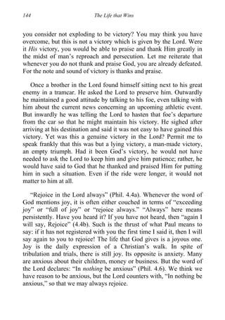 144 The Life that Wins
you consider not exploding to be victory? You may think you have
overcome, but this is not a victory which is given by the Lord. Were
it His victory, you would be able to praise and thank Him greatly in
the midst of man’s reproach and persecution. Let me reiterate that
whenever you do not thank and praise God, you are already defeated.
For the note and sound of victory is thanks and praise.
Once a brother in the Lord found himself sitting next to his great
enemy in a tramcar. He asked the Lord to preserve him. Outwardly
he maintained a good attitude by talking to his foe, even talking with
him about the current news concerning an upcoming athletic event.
But inwardly he was telling the Lord to hasten that foe’s departure
from the car so that he might maintain his victory. He sighed after
arriving at his destination and said it was not easy to have gained this
victory. Yet was this a genuine victory in the Lord? Permit me to
speak frankly that this was but a lying victory, a man-made victory,
an empty triumph. Had it been God’s victory, he would not have
needed to ask the Lord to keep him and give him patience; rather, he
would have said to God that he thanked and praised Him for putting
him in such a situation. Even if the ride were longer, it would not
matter to him at all.
“Rejoice in the Lord always” (Phil. 4.4a). Whenever the word of
God mentions joy, it is often either couched in terms of “exceeding
joy” or “full of joy” or “rejoice always.” “Always” here means
persistently. Have you heard it? If you have not heard, then “again I
will say, Rejoice” (4.4b). Such is the thrust of what Paul means to
say: if it has not registered with you the first time I said it, then I will
say again to you to rejoice! The life that God gives is a joyous one.
Joy is the daily expression of a Christian’s walk. In spite of
tribulation and trials, there is still joy. Its opposite is anxiety. Many
are anxious about their children, money or business. But the word of
the Lord declares: “In nothing be anxious” (Phil. 4.6). We think we
have reason to be anxious, but the Lord counters with, “In nothing be
anxious,” so that we may always rejoice.
 
