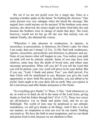 The Note of Victory 145
We sin if we are not joyful even for a single day. Once at a
meeting a brother spoke on the theme “In Nothing Be Anxious.” One
sister present was very unhappy when she heard the message. She
argued, how could anyone not be anxious! If the brothers were more
anxious, she observed, the sisters might eat better food (this she said
because the brothers were in charge of meals that day). The Lord,
however, would not let her go till she saw that anxiety was sin
indeed. Finally, she obtained the victory.
“Wherefore I take pleasure in weaknesses, in injuries, in
necessities, in persecutions, in distresses, for Christ’s sake: for when
I am weak, then am I strong” (2 Cor. 12.10). Paul took weaknesses,
injuries, necessities, persecutions and distresses as pleasure and joy.
None of you knows what will happen to you. You realize your path
on earth will not be entirely smooth. Some of you may have sick
relatives, some may face the death of loved ones, and others may
encounter persecution. What will you do? If you tell the Lord that
you will be patient, your very word will prove to be your defeat. But
if you say, “Lord, I thank and praise You,” you shall prevail. For
then Christ will be manifested in you. Because you give the Lord
opportunity to show forth His power, therefore, you can afford to be
joyful. Such ought to be your daily life on earth. May you rejoice in
the Lord always and offer thanks and praise to His Name.
“In everything give thanks” (1 Thess. 5.18a). “And whatsoever ye
do, in word or in deed, do all in the name of the Lord Jesus, giving
thanks to God the Father through him” (Col. 3.17). These two verses
are all-inclusive. Let us thank and praise God, and let us say
Hallelujah. The world of men may be perplexed at our attitude;
nonetheless, we still give thanks in all things. And if this is in fact
our manner, no temptation or trial can ever be our match. Nothing
can touch us. We have the faith to meet temptation, and we can thank
and praise God in trial, because we are obedient to Him.
 