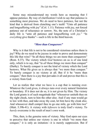 146 The Life that Wins
Some may misunderstand my words here as meaning that I
oppose patience. By way of clarification I wish to say that patience is
something most precious. We do need to have patience, but not the
kind that is derived from clenching one’s teeth! “Unto all patience
and longsuffering with joy” (Col. 1.11). Patience with joy, not forced
patience out of reluctance or sorrow. No, the note of a Christian’s
daily life is “unto all patience and longsuffering with joy.” “In
everything give thanks”—such is life in the third heaven.
“More than Conquerors”
Why is it that life is not to be considered victorious unless there is
joy? Why do we need to be joyous in order to prove and demonstrate
this life that wins? “In all these things we are more than conquerors”
(Rom. 8.37). The victory which God bestows on us is of one kind
only, which is to say, that “in all these things we more than conquer”
(Darby). To barely conquer is not the kind of victory which the Lord
bestows. What He gives us is always that “we more than conquer.”
To barely conquer is no victory at all. But if it be “more than
conquer,” then there is a joy that pervades it all and proves that this is
a victory from God.
Let us realize that what we have is a cup that is running over.
Whatever the Lord gives, it always runs over every natural limitation
or boundary. If it does not do so, it is not given by Him. The victory
the Lord grants is of such magnitude that “whosoever smiteth thee on
thy right cheek, turn to him the other also. And if any man would go
to law with thee, and take away thy coat, let him have thy cloak also.
And whosoever shall compel thee to go one mile, go with him two”
(Matt. 5.39b-41). A victory with leftovers is truly God’s victory. To
barely overcome is the result of men’s own work.
This, then, is the genuine note of victory. May God open our eyes
to perceive that unless our victory is one in which “we more than
conquer,” it is only an imitation—it is merely suppression. But if
 
