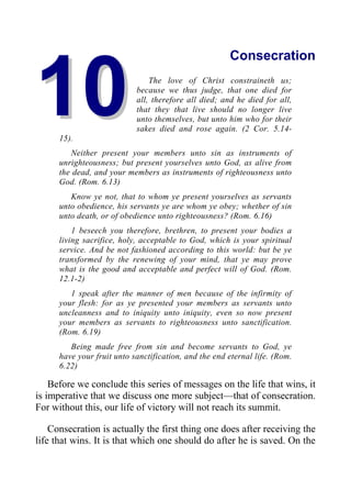 1
10
0
Consecration
The love of Christ constraineth us;
because we thus judge, that one died for
all, therefore all died; and he died for all,
that they that live should no longer live
unto themselves, but unto him who for their
sakes died and rose again. (2 Cor. 5.14-
15).
Neither present your members unto sin as instruments of
unrighteousness; but present yourselves unto God, as alive from
the dead, and your members as instruments of righteousness unto
God. (Rom. 6.13)
Know ye not, that to whom ye present yourselves as servants
unto obedience, his servants ye are whom ye obey; whether of sin
unto death, or of obedience unto righteousness? (Rom. 6.16)
1 beseech you therefore, brethren, to present your bodies a
living sacrifice, holy, acceptable to God, which is your spiritual
service. And be not fashioned according to this world: but be ye
transformed by the renewing of your mind, that ye may prove
what is the good and acceptable and perfect will of God. (Rom.
12.1-2)
1 speak after the manner of men because of the infirmity of
your flesh: for as ye presented your members as servants unto
uncleanness and to iniquity unto iniquity, even so now present
your members as servants to righteousness unto sanctification.
(Rom. 6.19)
Being made free from sin and become servants to God, ye
have your fruit unto sanctification, and the end eternal life. (Rom.
6.22)
Before we conclude this series of messages on the life that wins, it
is imperative that we discuss one more subject—that of consecration.
For without this, our life of victory will not reach its summit.
Consecration is actually the first thing one does after receiving the
life that wins. It is that which one should do after he is saved. On the
 