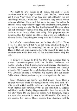 Our Experience 15
We ought to give thanks in all things, for such is God’s
commandment. In all things we should pray: “O God, I thank You,
and I praise You.” Even if we have met with difficulty, we still
should say: “O God, I praise You.” There was a story about a woman
with nine children. She argued that surely the word “in nothing be
anxious” could not possibly be applied to a mother like her, since to
her, not to worry was sin. She had first had two children for whom
she had continually worried until they died; and she then had had
seven more to worry about concerning their progress towards
maturity. Alas, this woman failed to see that worry was indeed a sin,
whereas she had falsely imagined worry to be her Christian duty.
It is God’s commandment that we “rejoice always” (1 Thess.
5.16). It is also His will that we do not worry about anything. It is
equally His will that “in everything” we are to “give thanks” (1
Thess. 5.18a). All who overcome have the strength to keep God’s
commandment. Only those who do not overcome cannot keep His
will.
7. Failure to Render to God His Due. God demands that we
present ourselves—together with our families, businesses and
wealth—wholly to Him. It seems, however, that every Christian tries
to retain something for himself. Let us understand that although
under the Old Covenant the people had to offer one-tenth to God, the
New Covenant offering is ten-tenths. We ought to offer our houses,
fields, wives, children, and our very selves altogether to the Lord.
Many Christians are fearful lest God trouble them. Once a
believer who was afraid of offering himself to the Lord said, “If I
offer myself to God, and He makes me suffer, what can I do?” To
which I replied quite seriously: “Who do you think God is? Suppose
a child who used to disobey his parents said to them that hereafter he
will obey them. Do you think his parents will deliberately require
him to do what he cannot do so as to make him suffer? If so, they are
not parents, but judges. Being parents, they doubtless will be
 