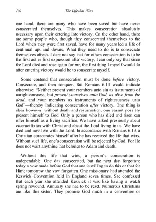 150 The Life that Wins
one hand, there are many who have been saved but have never
consecrated themselves. This makes consecration absolutely
necessary upon their entering into victory. On the other hand, there
are some people who, though they consecrated themselves to the
Lord when they were first saved, have for many years led a life of
continual ups and downs. What they need to do is to consecrate
themselves afresh. I dare not say that for others consecration is to be
the first act or first expression after victory. I can only say that since
the Lord died and rose again for me, the first thing I myself would do
after entering victory would be to consecrate myself.
Some contend that consecration must be done before victory.
Consecrate, and then conquer. But Romans 6.13 would indicate
otherwise: “Neither present your members unto sin as instruments of
unrighteousness; but present yourselves unto God, as alive from the
dead, and your members as instruments of righteousness unto
God”—thereby indicating consecration after victory. One thing is
clear however: without death and resurrection, one cannot possibly
present himself to God. Only a person who has died and risen can
offer himself as a living sacrifice. We have talked previously about
co-crucifixion with Christ and about the Lord living in us. We have
died and now live with the Lord. In accordance with Romans 6.13, a
Christian consecrates himself after he has received the life that wins.
Without such life, one’s consecration will be rejected by God. For He
does not want anything that belongs to Adam and death.
Without this life that wins, a person’s consecration is
undependable. One day consecrated, but the next day forgotten:
today a vow made before God that one is willing to do this or that for
Him; tomorrow the vow forgotten. One missionary had attended the
Keswick Convention held in England seven times. She confessed
that each year she attended Keswick it was like having a watch
spring rewound. Annually she had to be reset. Numerous Christians
are like this sister. They promise God much in a convention or
 