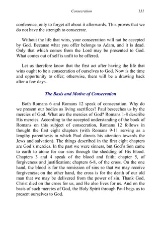 Consecration 151
conference, only to forget all about it afterwards. This proves that we
do not have the strength to consecrate.
Without the life that wins, your consecration will not be accepted
by God. Because what you offer belongs to Adam, and it is dead.
Only that which comes from the Lord may be presented to God.
What comes out of self is unfit to be offered.
Let us therefore know that the first act after having the life that
wins ought to be a consecration of ourselves to God. Now is the time
and opportunity to offer; otherwise, there will be a drawing back
after a few days.
The Basis and Motive of Consecration
Both Romans 6 and Romans 12 speak of consecration. Why do
we present our bodies as living sacrifices? Paul beseeches us by the
mercies of God. What are the mercies of God? Romans 1-8 describe
His mercies. According to the accepted understanding of the book of
Romans on this subject of consecration, Romans 12 follows in
thought the first eight chapters (with Romans 9-11 serving as a
lengthy parenthesis in which Paul directs his attention towards the
Jews and salvation). The things described in the first eight chapters
are God’s mercies. In the past we were sinners, but God’s Son came
to earth to atone for our sins through the shedding of His blood.
Chapters 3 and 4 speak of the blood and faith; chapter 5, of
forgiveness and justification; chapters 6-8, of the cross. On the one
hand, the blood is for the remission of sins so that we may receive
forgiveness; on the other hand, the cross is for the death of our old
man that we may be delivered from the power of sin. Thank God,
Christ died on the cross for us, and He also lives for us. And on the
basis of such mercies of God, the Holy Spirit through Paul begs us to
present ourselves to God.
 