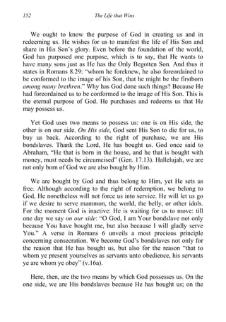 152 The Life that Wins
We ought to know the purpose of God in creating us and in
redeeming us. He wishes for us to manifest the life of His Son and
share in His Son’s glory. Even before the foundation of the world,
God has purposed one purpose, which is to say, that He wants to
have many sons just as He has the Only Begotten Son. And thus it
states in Romans 8.29: “whom he foreknew, he also foreordained to
be conformed to the image of his Son, that he might be the firstborn
among many brethren.” Why has God done such things? Because He
had foreordained us to be conformed to the image of His Son. This is
the eternal purpose of God. He purchases and redeems us that He
may possess us.
Yet God uses two means to possess us: one is on His side, the
other is on our side. On His side, God sent His Son to die for us, to
buy us back. According to the right of purchase, we are His
bondslaves. Thank the Lord, He has bought us. God once said to
Abraham, “He that is born in the house, and he that is bought with
money, must needs be circumcised” (Gen. 17.13). Hallelujah, we are
not only born of God we are also bought by Him.
We are bought by God and thus belong to Him, yet He sets us
free. Although according to the right of redemption, we belong to
God, He nonetheless will not force us into service. He will let us go
if we desire to serve mammon, the world, the belly, or other idols.
For the moment God is inactive: He is waiting for us to move: till
one day we say on our side: “O God, I am Your bondslave not only
because You have bought me, but also because I will gladly serve
You.” A verse in Romans 6 unveils a most precious principle
concerning consecration. We become God’s bondslaves not only for
the reason that He has bought us, but also for the reason “that to
whom ye present yourselves as servants unto obedience, his servants
ye are whom ye obey” (v.16a).
Here, then, are the two means by which God possesses us. On the
one side, we are His bondslaves because He has bought us; on the
 
