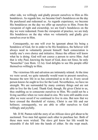Consecration 153
other side, we willingly and gladly present ourselves to Him as His
bondslaves. As regards law, we become God’s bondslaves on the day
He purchased and redeemed us. As regards experience, we become
His bondslaves on the day we offer up ourselves to Him. From the
viewpoint of right and ownership, we are God’s bondslaves on the
day we were redeemed. From the viewpoint of practice, we are truly
His bondslaves on the day when we voluntarily and gladly give
ourselves over to Him.
Consequently, no one will ever be ignorant about his being a
bondslave of God, for in order to be His bondslave, the believer will
always need to voluntarily present himself. Such consecration is
totally one’s own choice and initiative. Hence the offerer will know
what he is doing. God will not coerce a person to serve Him. And
that is why Paul, knowing the heart of God, does not force, he only
“beseeches” (see Rom. 12.1a). God delights to see His people offer
themselves willingly to Him.
The victorious life and salvation are intimately related. At the time
we were saved, we quite naturally would want to present ourselves,
because the new life in us has constrained us to do so. Every saved
person knows he ought to live for the Lord. Nevertheless, we have no
strength. We are surrounded by many contrary things and are not
able to live for the Lord. Thank God, though, He gives Christ to us,
thus enabling us to consecrate ourselves to Him. We could not be a
living sacrifice when we were dead in sins. We were still unable even
after we were saved if we continued to live in sins. But now that we
have crossed the threshold of victory, Christ is our life and our
holiness; consequently, we are able to offer ourselves to God
willingly and joyfully.
Mr. D M. Panton told the story of an African slave girl about to be
auctioned. Two men bid against each other to purchase her. Both of
these men were wicked. The slave girl knew her life would be
miserable if she fell into the hands of either. So she wept much.
 