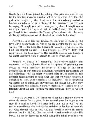154 The Life that Wins
Suddenly a third man joined the bidding. The price continued to rise
till the first two men could not afford to bid anymore. And thus the
girl was bought by the third man. He immediately called a
blacksmith to break the girl’s chains. He then announced her freedom
by saying, “I bought you not to make you my slave; I bought you to
make you free.” Having said that, he walked away. The girl was
perplexed for two minutes. She “woke up” and chased after the man,
declaring that from now on till she died she would be his slave.
Now the love of this man towards the slave girl is much like the
love Christ has towards us. And as we are constrained by this love,
we too will tell the Lord that henceforth we are His willing slaves.
God has bought us and He has brought us through death and
resurrection. We have received His manifold mercies and therefore
we ought to present ourselves freely to God as living sacrifices.
Romans 6 speaks of presenting ourselves—especially our
members—to God; whereas Romans 12 speaks of presenting our
bodies as living sacrifices. So much is included in this latter
consecration. In our previous discussions we talked about letting go
and believing so that we might live out the life of God and fulfill His
demand. God’s demand is none other than that we wholly consecrate
ourselves to Him. Such demand is all-inclusive. This is something
we cannot do by ourselves; only through the indwelling Christ may
we respond to this demand. Naturally speaking, we cannot; but now
through Christ we can. Because we have received mercies, we are
able.
It was the custom in Old Testament times for a Hebrew slave to
serve his master for six years. In the seventh year, he might go out
free. If he said he loved his master and would not go out free, his
master would bring him to the judge and then to the door to have his
ear bored through with an awl. And thus would he serve his master
forever (see Ex. 21.2-6). God has saved us and bought us with His
blood. He has not redeemed us with corruptible things such as silver
 