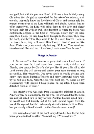 Consecration 155
and gold, but with the precious blood of His own Son. Initially many
Christians feel obliged to serve God for the sake of conscience, until
one day they truly know the loveliness of Christ and cannot help but
present themselves to the Lord willingly and gladly. And as they so
offer themselves, the Lord will bring them to the door and pierce
through their ear with an awl. The doorpost is where the blood was
customarily applied at the time of Passover. Today they too have
shed their blood, for they have been brought to the cross. They love
the Lord, and therefore they want to be His slave forever. Because
He loves them, they will serve Him forever. Now if you are like
these Christians, you cannot help but say, “O Lord, You loved me,
saved me and liberated me. I love You, I must serve You forever.”
Things to Present
1. Persons—The first item to be presented is our loved ones. If
you do not love the Lord more than parents, wife, children and
friends, you cannot be Christ’s disciple. But if you offer all to the
Lord, no one else will occupy and control your heart anymore as long
as you live. The reason why God saves you is to wholly possess you.
Many tears, many human affections and many sorrowful hearts will
try to pull you back. Nevertheless, you must say, “O Lord, all my
relationships with people I have placed on the altar. I have been
detached from all of them.”
Paul Rader’s wife was sick. People asked this minister of God in
America why he did not pray for his wife. He answered that the Lord
had not yet asked him to pray for her. Another brother asked him if
he would not feel terribly sad if his wife should depart from the
world. He replied that she had already departed (since brother Rader
had previously offered his wife on the altar of consecration)!
God wanted a servant of the Lord to lay down his best friend. And
his response to God was this: “I am willing if You so desire.”
 