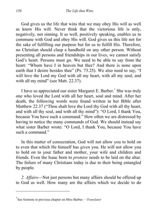 156 The Life that Wins
God gives us the life that wins that we may obey His will as well
as know His will. Never think that the victorious life is only,
negatively, not sinning. It as well, positively speaking, enables us to
commune with God and obey His will. God gives us this life not for
the sake of fulfilling our purpose but for us to fulfill His. Therefore,
no Christian should clasp a handhold on any other person. Without
presenting all persons and friendships in our lives, we cannot satisfy
God’s heart. Persons must go. We need to be able to say from the
heart: “Whom have I in heaven but thee? And there is none upon
earth that I desire besides thee” (Ps. 73.25). We also need to say, “I
will love the Lord my God with all my heart, with all my soul, and
with all my mind” (see Matt. 22.37).
I have so appreciated our sister Margaret E. Barber.∗
She was truly
one who loved the Lord with all her heart, soul and mind. After her
death, the following words were found written in her Bible after
Matthew 22.37 (“Thou shalt love the Lord thy God with all thy heart,
and with all thy soul, and with all thy mind”): “O Lord, I thank You,
because You have such a command.” How often we are distressed by
having to notice the many commands of God. We should instead say
what sister Barber wrote: “O Lord, I thank You, because You have
such a command.”
In this matter of consecration, God will not allow you to hold on
to even that which He himself has given you. He will not allow you
to hold on to your father and mother, your wife and children and
friends. Even the Isaac born to promise needs to be laid on the altar.
The failure of many Christians today is due to their being entangled
by people.
2. Affairs—Not just persons but many affairs should be offered up
to God as well. How many are the affairs which we decide to do
∗
See footnote in previous chapter on Miss Barber.—Translator
 