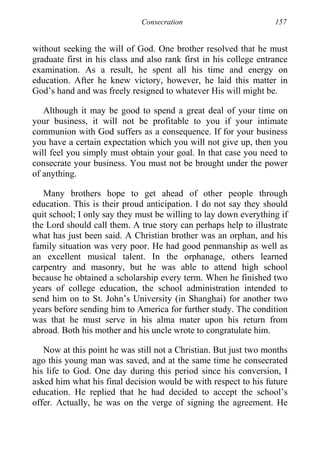 Consecration 157
without seeking the will of God. One brother resolved that he must
graduate first in his class and also rank first in his college entrance
examination. As a result, he spent all his time and energy on
education. After he knew victory, however, he laid this matter in
God’s hand and was freely resigned to whatever His will might be.
Although it may be good to spend a great deal of your time on
your business, it will not be profitable to you if your intimate
communion with God suffers as a consequence. If for your business
you have a certain expectation which you will not give up, then you
will feel you simply must obtain your goal. In that case you need to
consecrate your business. You must not be brought under the power
of anything.
Many brothers hope to get ahead of other people through
education. This is their proud anticipation. I do not say they should
quit school; I only say they must be willing to lay down everything if
the Lord should call them. A true story can perhaps help to illustrate
what has just been said. A Christian brother was an orphan, and his
family situation was very poor. He had good penmanship as well as
an excellent musical talent. In the orphanage, others learned
carpentry and masonry, but he was able to attend high school
because he obtained a scholarship every term. When he finished two
years of college education, the school administration intended to
send him on to St. John’s University (in Shanghai) for another two
years before sending him to America for further study. The condition
was that he must serve in his alma mater upon his return from
abroad. Both his mother and his uncle wrote to congratulate him.
Now at this point he was still not a Christian. But just two months
ago this young man was saved, and at the same time he consecrated
his life to God. One day during this period since his conversion, I
asked him what his final decision would be with respect to his future
education. He replied that he had decided to accept the school’s
offer. Actually, he was on the verge of signing the agreement. He
 