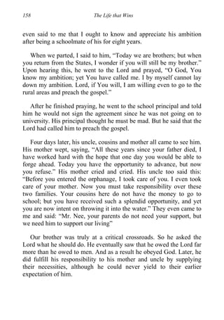158 The Life that Wins
even said to me that I ought to know and appreciate his ambition
after being a schoolmate of his for eight years.
When we parted, I said to him, “Today we are brothers; but when
you return from the States, I wonder if you will still be my brother.”
Upon hearing this, he went to the Lord and prayed, “O God, You
know my ambition; yet You have called me. I by myself cannot lay
down my ambition. Lord, if You will, I am willing even to go to the
rural areas and preach the gospel.”
After he finished praying, he went to the school principal and told
him he would not sign the agreement since he was not going on to
university. His principal thought he must be mad. But he said that the
Lord had called him to preach the gospel.
Four days later, his uncle, cousins and mother all came to see him.
His mother wept, saying, “All these years since your father died, I
have worked hard with the hope that one day you would be able to
forge ahead. Today you have the opportunity to advance, but now
you refuse.” His mother cried and cried. His uncle too said this:
“Before you entered the orphanage, I took care of you. I even took
care of your mother. Now you must take responsibility over these
two families. Your cousins here do not have the money to go to
school; but you have received such a splendid opportunity, and yet
you are now intent on throwing it into the water.” They even came to
me and said: “Mr. Nee, your parents do not need your support, but
we need him to support our living”
Our brother was truly at a critical crossroads. So he asked the
Lord what he should do. He eventually saw that he owed the Lord far
more than he owed to men. And as a result he obeyed God. Later, he
did fulfill his responsibility to his mother and uncle by supplying
their necessities, although he could never yield to their earlier
expectation of him.
 