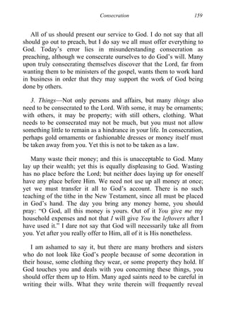 Consecration 159
All of us should present our service to God. I do not say that all
should go out to preach, but I do say we all must offer everything to
God. Today’s error lies in misunderstanding consecration as
preaching, although we consecrate ourselves to do God’s will. Many
upon truly consecrating themselves discover that the Lord, far from
wanting them to be ministers of the gospel, wants them to work hard
in business in order that they may support the work of God being
done by others.
3. Things—Not only persons and affairs, but many things also
need to be consecrated to the Lord. With some, it may be ornaments;
with others, it may be property; with still others, clothing. What
needs to be consecrated may not be much, but you must not allow
something little to remain as a hindrance in your life. In consecration,
perhaps gold ornaments or fashionable dresses or money itself must
be taken away from you. Yet this is not to be taken as a law.
Many waste their money; and this is unacceptable to God. Many
lay up their wealth; yet this is equally displeasing to God. Wasting
has no place before the Lord; but neither does laying up for oneself
have any place before Him. We need not use up all money at once;
yet we must transfer it all to God’s account. There is no such
teaching of the tithe in the New Testament, since all must be placed
in God’s hand. The day you bring any money home, you should
pray: “O God, all this money is yours. Out of it You give me my
household expenses and not that I will give You the leftovers after I
have used it.” I dare not say that God will necessarily take all from
you. Yet after you really offer to Him, all of it is His nonetheless.
I am ashamed to say it, but there are many brothers and sisters
who do not look like God’s people because of some decoration in
their house, some clothing they wear, or some property they hold. If
God touches you and deals with you concerning these things, you
should offer them up to Him. Many aged saints need to be careful in
writing their wills. What they write therein will frequently reveal
 