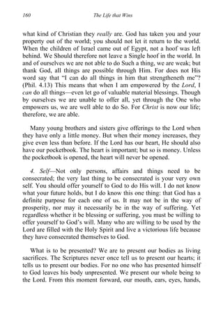 160 The Life that Wins
what kind of Christian they really are. God has taken you and your
property out of the world; you should not let it return to the world.
When the children of Israel came out of Egypt, not a hoof was left
behind. We Should therefore not leave a Single hoof in the world. In
and of ourselves we are not able to do Such a thing, we are weak; but
thank God, all things are possible through Him. For does not His
word say that “I can do all things in him that strengtheneth me”?
(Phil. 4.13) This means that when I am empowered by the Lord, I
can do all things—even let go of valuable material blessings. Though
by ourselves we are unable to offer all, yet through the One who
empowers us, we are well able to do So. For Christ is now our life;
therefore, we are able.
Many young brothers and sisters give offerings to the Lord when
they have only a little money. But when their money increases, they
give even less than before. If the Lord has our heart, He should also
have our pocketbook. The heart is important; but so is money. Unless
the pocketbook is opened, the heart will never be opened.
4. Self—Not only persons, affairs and things need to be
consecrated; the very last thing to be consecrated is your very own
self. You should offer yourself to God to do His will. I do not know
what your future holds, but I do know this one thing: that God has a
definite purpose for each one of us. It may not be in the way of
prosperity, nor may it necessarily be in the way of suffering. Yet
regardless whether it be blessing or suffering, you must be willing to
offer yourself to God’s will. Many who are willing to be used by the
Lord are filled with the Holy Spirit and live a victorious life because
they have consecrated themselves to God.
What is to be presented? We are to present our bodies as living
sacrifices. The Scriptures never once tell us to present our hearts; it
tells us to present our bodies. For no one who has presented himself
to God leaves his body unpresented. We present our whole being to
the Lord. From this moment forward, our mouth, ears, eyes, hands,
 