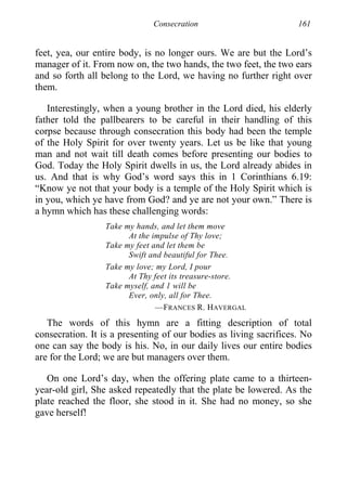 Consecration 161
feet, yea, our entire body, is no longer ours. We are but the Lord’s
manager of it. From now on, the two hands, the two feet, the two ears
and so forth all belong to the Lord, we having no further right over
them.
Interestingly, when a young brother in the Lord died, his elderly
father told the pallbearers to be careful in their handling of this
corpse because through consecration this body had been the temple
of the Holy Spirit for over twenty years. Let us be like that young
man and not wait till death comes before presenting our bodies to
God. Today the Holy Spirit dwells in us, the Lord already abides in
us. And that is why God’s word says this in 1 Corinthians 6.19:
“Know ye not that your body is a temple of the Holy Spirit which is
in you, which ye have from God? and ye are not your own.” There is
a hymn which has these challenging words:
Take my hands, and let them move
At the impulse of Thy love;
Take my feet and let them be
Swift and beautiful for Thee.
Take my love; my Lord, I pour
At Thy feet its treasure-store.
Take myself, and 1 will be
Ever, only, all for Thee.
—FRANCES R. HAVERGAL
The words of this hymn are a fitting description of total
consecration. It is a presenting of our bodies as living sacrifices. No
one can say the body is his. No, in our daily lives our entire bodies
are for the Lord; we are but managers over them.
On one Lord’s day, when the offering plate came to a thirteen-
year-old girl, She asked repeatedly that the plate be lowered. As the
plate reached the floor, she stood in it. She had no money, so she
gave herself!
 