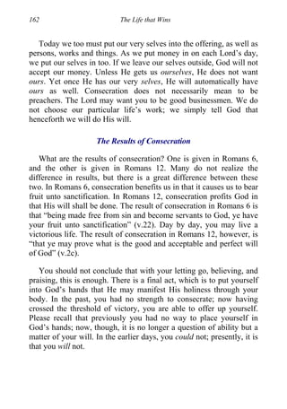 162 The Life that Wins
Today we too must put our very selves into the offering, as well as
persons, works and things. As we put money in on each Lord’s day,
we put our selves in too. If we leave our selves outside, God will not
accept our money. Unless He gets us ourselves, He does not want
ours. Yet once He has our very selves, He will automatically have
ours as well. Consecration does not necessarily mean to be
preachers. The Lord may want you to be good businessmen. We do
not choose our particular life’s work; we simply tell God that
henceforth we will do His will.
The Results of Consecration
What are the results of consecration? One is given in Romans 6,
and the other is given in Romans 12. Many do not realize the
difference in results, but there is a great difference between these
two. In Romans 6, consecration benefits us in that it causes us to bear
fruit unto sanctification. In Romans 12, consecration profits God in
that His will shall be done. The result of consecration in Romans 6 is
that “being made free from sin and become servants to God, ye have
your fruit unto sanctification” (v.22). Day by day, you may live a
victorious life. The result of consecration in Romans 12, however, is
“that ye may prove what is the good and acceptable and perfect will
of God” (v.2c).
You should not conclude that with your letting go, believing, and
praising, this is enough. There is a final act, which is to put yourself
into God’s hands that He may manifest His holiness through your
body. In the past, you had no strength to consecrate; now having
crossed the threshold of victory, you are able to offer up yourself.
Please recall that previously you had no way to place yourself in
God’s hands; now, though, it is no longer a question of ability but a
matter of your will. In the earlier days, you could not; presently, it is
that you will not.
 