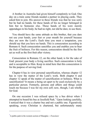 Consecration 163
A brother in Australia had given himself completely to God. One
day on a train some friends needed a partner in playing cards. They
asked him to join. His answer to these friends was that he was sorry
but he had no hands; for these hands of his no longer belonged to
him but to Someone else. Those hands of his were merely
appendages to his body; he had no right, nor did he dare, to use them.
You should have the same attitude as this brother, that you dare
not use your hands, your feet or your mouth for yourself because
they are now the Lord’s. Each time you meet a temptation, you
should say that you have no hands. This is consecration according to
Romans 6. Such consecration sanctifies you and enables you to bear
the fruit of holiness. For this reason, consecration should be the first
act as well as the first fruit after victory.
Consecration in Romans 12, on the other hand, is for the sake of
God: present your body a living sacrifice. Such consecration is holy
and is acceptable to Him. Keep in mind here that this consecration is
for the purpose of serving God.
Chapter 6 has in view personal sanctification, whereas chapter 12
has in view the matter of the Lord’s work. Both chapter 6 and
chapter 12 speak of the matter of sanctification or holiness. What is
sanctification? It means a being set apart to be used exclusively by a
particular person. Formerly, persons and affairs and things could
touch me because I was for my own self; now, though, I am wholly
for God.
On one occasion I was refused space by a bus driver when I
attempted to board his bus at Jessfield Park.∗
Upon looking carefully,
I noticed that it was a charter bus and not a public one. Figuratively
speaking, every Christian is chartered, but unfortunately many
∗
A public park in the western section of Shanghai.—Translator
 