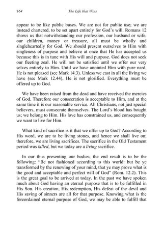 164 The Life that Wins
appear to be like public buses. We are not for public use; we are
instead chartered, to be set apart entirely for God’s will. Romans 12
shows us that notwithstanding our profession, our husband or wife,
our children, money or treasure, all must be wholly and
singleheartedly for God. We should present ourselves to Him with
singleness of purpose and believe at once that He has accepted us
because this is in tune with His will and purpose. God does not seek
our fleeting zeal. He will not be satisfied until we offer our very
selves entirely to Him. Until we have anointed Him with pure nard,
He is not pleased (see Mark 14.3). Unless we cast in all the living we
have (see Mark 12.44), He is not glorified. Everything must be
offered up to God.
We have been raised from the dead and have received the mercies
of God. Therefore our consecration is acceptable to Him, and at the
same time it is our reasonable service. All Christians, not just special
believers, must consecrate themselves. The Lord’s blood has bought
us; we belong to Him. His love has constrained us, and consequently
we want to live for Him.
What kind of sacrifice is it that we offer up to God? According to
His word, we are to be living stones, and hence we shall live on;
therefore, we are living sacrifices. The sacrifice in the Old Testament
period was killed, but we today are a living sacrifice.
In our thus presenting our bodies, the end result is to be the
following: “Be not fashioned according to this world: but be ye
transformed by the renewing of your mind, that ye may prove what is
the good and acceptable and perfect will of God” (Rom. 12.2). This
is the great goal to be arrived at today. In the past we have spoken
much about God having an eternal purpose that is to be fulfilled in
His Son. His creation, His redemption, His defeat of the devil and
His saving of sinners are all for that purpose. Knowing what is the
foreordained eternal purpose of God, we may be able to fulfill that
 