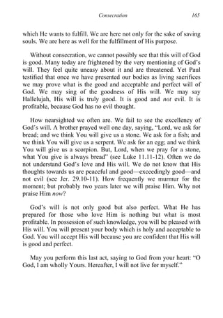 Consecration 165
which He wants to fulfill. We are here not only for the sake of saving
souls. We are here as well for the fulfillment of His purpose.
Without consecration, we cannot possibly see that this will of God
is good. Many today are frightened by the very mentioning of God’s
will. They feel quite uneasy about it and are threatened. Yet Paul
testified that once we have presented our bodies as living sacrifices
we may prove what is the good and acceptable and perfect will of
God. We may sing of the goodness of His will. We may say
Hallelujah, His will is truly good. It is good and not evil. It is
profitable, because God has no evil thought.
How nearsighted we often are. We fail to see the excellency of
God’s will. A brother prayed well one day, saying, “Lord, we ask for
bread; and we think You will give us a stone. We ask for a fish; and
we think You will give us a serpent. We ask for an egg; and we think
You will give us a scorpion. But, Lord, when we pray for a stone,
what You give is always bread” (see Luke 11.11-12). Often we do
not understand God’s love and His will. We do not know that His
thoughts towards us are peaceful and good—exceedingly good—and
not evil (see Jer. 29.10-11). How frequently we murmur for the
moment; but probably two years later we will praise Him. Why not
praise Him now?
God’s will is not only good but also perfect. What He has
prepared for those who love Him is nothing but what is most
profitable. In possession of such knowledge, you will be pleased with
His will. You will present your body which is holy and acceptable to
God. You will accept His will because you are confident that His will
is good and perfect.
May you perform this last act, saying to God from your heart: “O
God, I am wholly Yours. Hereafter, I will not live for myself.”
 