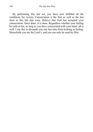 166 The Life that Wins
By performing this last act, you have now fulfilled all the
conditions for victory. Consecration is the first as well as the last
facet in this life that wins. Believe that God has accepted your
consecration. Once done, it is done. Regardless whether your feeling
be cold or hot, as long as you have consecrated with your heart, all is
well. I say this to dissuade you one last time from looking at feeling.
Henceforth you are the Lord’s, and you can only be used by Him.
 