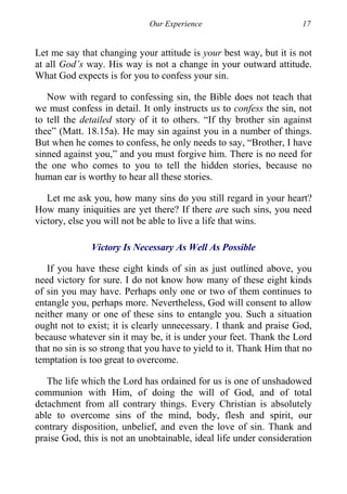 Our Experience 17
Let me say that changing your attitude is your best way, but it is not
at all God’s way. His way is not a change in your outward attitude.
What God expects is for you to confess your sin.
Now with regard to confessing sin, the Bible does not teach that
we must confess in detail. It only instructs us to confess the sin, not
to tell the detailed story of it to others. “If thy brother sin against
thee” (Matt. 18.15a). He may sin against you in a number of things.
But when he comes to confess, he only needs to say, “Brother, I have
sinned against you,” and you must forgive him. There is no need for
the one who comes to you to tell the hidden stories, because no
human ear is worthy to hear all these stories.
Let me ask you, how many sins do you still regard in your heart?
How many iniquities are yet there? If there are such sins, you need
victory, else you will not be able to live a life that wins.
Victory Is Necessary As Well As Possible
If you have these eight kinds of sin as just outlined above, you
need victory for sure. I do not know how many of these eight kinds
of sin you may have. Perhaps only one or two of them continues to
entangle you, perhaps more. Nevertheless, God will consent to allow
neither many or one of these sins to entangle you. Such a situation
ought not to exist; it is clearly unnecessary. I thank and praise God,
because whatever sin it may be, it is under your feet. Thank the Lord
that no sin is so strong that you have to yield to it. Thank Him that no
temptation is too great to overcome.
The life which the Lord has ordained for us is one of unshadowed
communion with Him, of doing the will of God, and of total
detachment from all contrary things. Every Christian is absolutely
able to overcome sins of the mind, body, flesh and spirit, our
contrary disposition, unbelief, and even the love of sin. Thank and
praise God, this is not an unobtainable, ideal life under consideration
 