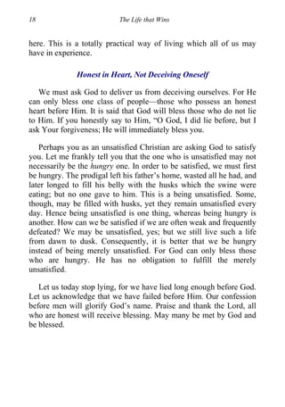 18 The Life that Wins
here. This is a totally practical way of living which all of us may
have in experience.
Honest in Heart, Not Deceiving Oneself
We must ask God to deliver us from deceiving ourselves. For He
can only bless one class of people—those who possess an honest
heart before Him. It is said that God will bless those who do not lie
to Him. If you honestly say to Him, “O God, I did lie before, but I
ask Your forgiveness; He will immediately bless you.
Perhaps you as an unsatisfied Christian are asking God to satisfy
you. Let me frankly tell you that the one who is unsatisfied may not
necessarily be the hungry one. In order to be satisfied, we must first
be hungry. The prodigal left his father’s home, wasted all he had, and
later longed to fill his belly with the husks which the swine were
eating; but no one gave to him. This is a being unsatisfied. Some,
though, may be filled with husks, yet they remain unsatisfied every
day. Hence being unsatisfied is one thing, whereas being hungry is
another. How can we be satisfied if we are often weak and frequently
defeated? We may be unsatisfied, yes; but we still live such a life
from dawn to dusk. Consequently, it is better that we be hungry
instead of being merely unsatisfied. For God can only bless those
who are hungry. He has no obligation to fulfill the merely
unsatisfied.
Let us today stop lying, for we have lied long enough before God.
Let us acknowledge that we have failed before Him. Our confession
before men will glorify God’s name. Praise and thank the Lord, all
who are honest will receive blessing. May many be met by God and
be blessed.
 