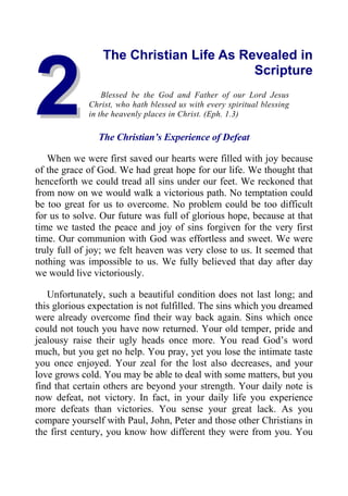 2
2
The Christian Life As Revealed in
Scripture
Blessed be the God and Father of our Lord Jesus
Christ, who hath blessed us with every spiritual blessing
in the heavenly places in Christ. (Eph. 1.3)
The Christian’s Experience of Defeat
When we were first saved our hearts were filled with joy because
of the grace of God. We had great hope for our life. We thought that
henceforth we could tread all sins under our feet. We reckoned that
from now on we would walk a victorious path. No temptation could
be too great for us to overcome. No problem could be too difficult
for us to solve. Our future was full of glorious hope, because at that
time we tasted the peace and joy of sins forgiven for the very first
time. Our communion with God was effortless and sweet. We were
truly full of joy; we felt heaven was very close to us. It seemed that
nothing was impossible to us. We fully believed that day after day
we would live victoriously.
Unfortunately, such a beautiful condition does not last long; and
this glorious expectation is not fulfilled. The sins which you dreamed
were already overcome find their way back again. Sins which once
could not touch you have now returned. Your old temper, pride and
jealousy raise their ugly heads once more. You read God’s word
much, but you get no help. You pray, yet you lose the intimate taste
you once enjoyed. Your zeal for the lost also decreases, and your
love grows cold. You may be able to deal with some matters, but you
find that certain others are beyond your strength. Your daily note is
now defeat, not victory. In fact, in your daily life you experience
more defeats than victories. You sense your great lack. As you
compare yourself with Paul, John, Peter and those other Christians in
the first century, you know how different they were from you. You
 
