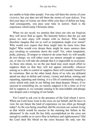 20 The Life that Wins
are unable to help other people. You may tell them the stories of your
victories, but you dare not tell them the stories of your defeats. You
feel your days of victory are short while your days of defeat are long.
And consequently, you pass your time in sorrow. Such is the
experience which many Christians share.
When we are saved, we surmise that since our sins are forgiven
they will never find us again. We honestly believe that the joy and
peace we now enjoy will remain with us forever. Who would
therefore imagine that sin as well as temptation might ever return?
Who would ever expect that there might later be more lows than
highs? Who would ever dream there might be more sorrows than
joys awaiting us sometime down the road? Yet, when temptation,
pride, jealousy, ill temper or whatever do come back we will usually
do two things: we will either exert our utmost strength to suppress
sin, or else we will take the attitude that it is impossible to overcome.
As these sins return, we on the one hand may exert much effort to
suppress them so that they will not appear outwardly: whoever
among us is able to control or suppress them will consider himself to
be victorious. But on the other hand, those of us who are defeated
spend our days in defeat and victory, victory and defeat, sinning and
repenting, repenting and sinning. it is a life of continuously making a
circle which only ends in our falling into deep despair. Hence, if we
succeed in controlling sin, we merely suppress it for a time; or if we
fail to suppress it, we consider sinning to be unavoidable and plunge
into despair and a wringing of our hands.
Yet I need to ask you in the presence of the God whom I serve:
When our Lord Jesus went to the cross on our behalf, did He have in
view for our future the kind of experience we too often go through
today? As He was being crucified, did He envision our current living
as that which would be success in the morning but failure in the
afternoon? Is the work He has fully accomplished on the cross not
enough to enable us to serve Him in holiness and righteousness? Did
the Lord shed His blood on the cross because He only saw the
 