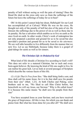 The Christian Life As Revealed in Scripture 21
penalty of hell without seeing as well the pain of sinning? Does the
blood He shed on the cross only save us from the sufferings of the
future but leave the sufferings of today for us to bear?
Oh! At this point I cannot help but shout, Hallelujah! for our Lord
has accomplished all at Calvary! While He was on the cross, He
thought not only of the penalty of hell but also of the pain of sin. He
foresaw the sufferings due to the power of sin as well as those due to
its penalty. He has a salvation which enables us to live on earth as He
once lived on earth. In other words, Christ’s work of redemption has
not only prepared a position and ground for us to be saved but also
provided a position and ground for us to be saved to the uttermost.
We are well able hereafter to live differently from the manner that we
now live. Let us say Hallelujah, because today there is a gospel of
glad tidings for saints as well as for sinners.
The Christian Life As Ordained by God
What kind of life should a Christian live according to God’s will?
This does not refer to a matured Christian, but to each and every
born-again believer. By knowing the kind of life one ought to live, he
can realize his great lack. Let us look at several passages of Scripture
which describe the various facets of this life.
(1) A Life That Is Free from Sins. “She shall bring forth a son; and
thou shalt call his name Jesus; for it is he that shall save his people
from their sins” (Matt. 1.21). At both Chefoo and Peking, some
brothers said to me, “We liked to call Him Christ before, but
henceforth we will say Jesus, our Saviour.” Why is He called Jesus?
It is because this name means “he shall save his people from their
sins”
You have accepted Jesus as your Saviour, and you have received
the grace of forgiveness. All this is true, for which you can thank and
praise God. But what has Jesus done for you after all? “He shall save
 