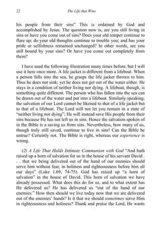 22 The Life that Wins
his people from their sins” This is ordained by God and
accomplished by Jesus. The question now is, are you still living in
sins or have you come out of sins? Does your old temper continue to
flare up; do your old thoughts continue to trouble you; and has your
pride or selfishness remained unchanged? In other words, are you
still bound by your sins? Or have you come out completely from
them?
I have used the following illustration many times before, but I will
use it here once more. A life jacket is different from a lifeboat. When
a person falls into the sea, he grasps the life jacket thrown to him.
Thus he does not sink; yet he does not get out of the water either. He
stays in a condition of neither living nor dying. A lifeboat, though, is
something quite different. The person who has fallen into the sea can
be drawn out of the water and put into a lifeboat. Similarly speaking,
the salvation of our Lord cannot be likened to that of a life jacket but
to that of a lifeboat. The Lord will not let you remain in a state of
“neither living nor dying”; He will instead save His people from their
sins because He has not left us in sins. Hence the salvation spoken of
in the Bible is a saving us from sins. Nevertheless, how many of us,
though truly still saved, continue to live in sins! Can the Bible be
untrue? Certainly not. The Bible is right, whereas our experience is
wrong.
(2) A Life That Holds Intimate Communion with God “And hath
raised up a horn of salvation for us in the house of his servant David .
. . that we being delivered out of the hand of our enemies should
serve him without fear, in holiness and righteousness before him all
our days” (Luke 1.69, 74-75). God has raised up “a horn of
salvation” in the house of David. This horn of salvation we have
already possessed. What does this do for us, and to what extent has
He delivered us? He has delivered us “out of the hand of our
enemies.” How then should we live today now that we are delivered
out of the enemies’ hands? Is it that we should sometimes serve Him
in righteousness and holiness? Thank and praise the Lord, He wants
 