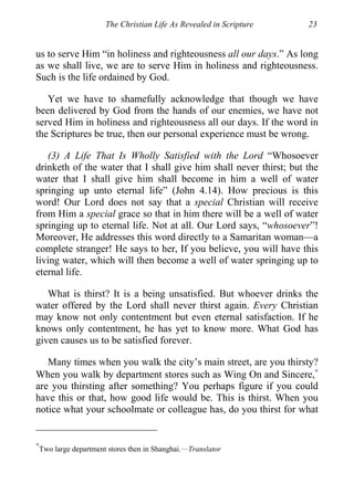 The Christian Life As Revealed in Scripture 23
us to serve Him “in holiness and righteousness all our days.” As long
as we shall live, we are to serve Him in holiness and righteousness.
Such is the life ordained by God.
Yet we have to shamefully acknowledge that though we have
been delivered by God from the hands of our enemies, we have not
served Him in holiness and righteousness all our days. If the word in
the Scriptures be true, then our personal experience must be wrong.
(3) A Life That Is Wholly Satisfied with the Lord “Whosoever
drinketh of the water that I shall give him shall never thirst; but the
water that I shall give him shall become in him a well of water
springing up unto eternal life” (John 4.14). How precious is this
word! Our Lord does not say that a special Christian will receive
from Him a special grace so that in him there will be a well of water
springing up to eternal life. Not at all. Our Lord says, “whosoever”!
Moreover, He addresses this word directly to a Samaritan woman—a
complete stranger! He says to her, If you believe, you will have this
living water, which will then become a well of water springing up to
eternal life.
What is thirst? It is a being unsatisfied. But whoever drinks the
water offered by the Lord shall never thirst again. Every Christian
may know not only contentment but even eternal satisfaction. If he
knows only contentment, he has yet to know more. What God has
given causes us to be satisfied forever.
Many times when you walk the city’s main street, are you thirsty?
When you walk by department stores such as Wing On and Sincere,∗
are you thirsting after something? You perhaps figure if you could
have this or that, how good life would be. This is thirst. When you
notice what your schoolmate or colleague has, do you thirst for what
∗
Two large department stores then in Shanghai.—Translator
 