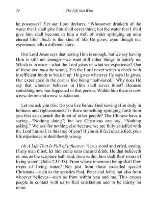 24 The Life that Wins
he possesses? Yet our Lord declares, “Whosoever drinketh of the
water that I shall give him shall never thirst; but the water that I shall
give him shall become in him a well of water springing up unto
eternal life.” Such is the kind of life He gives, even though our
experience tells a different story.
Our Lord Jesus says that having Him is enough, but we say having
Him is still not enough—we want still other things to satisfy us.
Which is in error—what the Lord gives or what we experience? One
of these two must be wrong. Yet the Lord never writes a check with
insufficient funds to back it up. He gives whatever He says He gives.
Our experience in the past is like being “half-saved.” Why does He
say that whoever believes in Him shall never thirst? Because
something new has happened in that person. Within him there is now
a new desire and a new satisfaction.
Let me ask you this: Do you live before God serving Him daily in
holiness and righteousness? Is there something springing forth from
you that can quench the thirst of other people? The Chinese have a
saying—“Nothing doing”; but we Christians can say, “Nothing
asking.” We ask for nothing else because we are fully satisfied with
the Lord himself. Is this true of you? If you still feel unsatisfied, your
life experience is doubtlessly wrong.
(4) A Life That Is Full of Influence. “Jesus stood and cried, saying,
If any man thirst, let him come unto me and drink. He that believeth
on me, as the scripture hath said, from within him shall flow rivers of
living water” (John 7.37-38). From whose innermost being shall flow
rivers of living water? Not just from those so-called special
Christians—such as the apostles Paul, Peter and John; but also from
whoever believes—such as from within you and me. This causes
people in contact with us to find satisfaction and to be thirsty no
more.
 