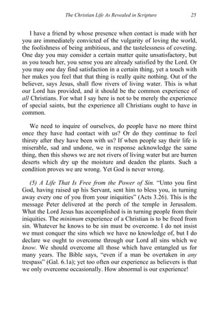The Christian Life As Revealed in Scripture 25
I have a friend by whose presence when contact is made with her
you are immediately convicted of the vulgarity of loving the world,
the foolishness of being ambitious, and the tastelessness of coveting.
One day you may consider a certain matter quite unsatisfactory, but
as you touch her, you sense you are already satisfied by the Lord. Or
you may one day find satisfaction in a certain thing, yet a touch with
her makes you feel that that thing is really quite nothing. Out of the
believer, says Jesus, shall flow rivers of living water. This is what
our Lord has provided, and it should be the common experience of
all Christians. For what I say here is not to be merely the experience
of special saints, but the experience all Christians ought to have in
common.
We need to inquire of ourselves, do people have no more thirst
once they have had contact with us? Or do they continue to feel
thirsty after they have been with us? If when people say their life is
miserable, sad and undone, we in response acknowledge the same
thing, then this shows we are not rivers of living water but are barren
deserts which dry up the moisture and deaden the plants. Such a
condition proves we are wrong. Yet God is never wrong.
(5) A Life That Is Free from the Power of Sin. “Unto you first
God, having raised up his Servant, sent him to bless you, in turning
away every one of you from your iniquities” (Acts 3.26). This is the
message Peter delivered at the porch of the temple in Jerusalem.
What the Lord Jesus has accomplished is in turning people from their
iniquities. The minimum experience of a Christian is to be freed from
sin. Whatever he knows to be sin must be overcome. I do not insist
we must conquer the sins which we have no knowledge of, but I do
declare we ought to overcome through our Lord all sins which we
know. We should overcome all those which have entangled us for
many years. The Bible says, “even if a man be overtaken in any
trespass” (Gal. 6.1a); yet too often our experience as believers is that
we only overcome occasionally. How abnormal is our experience!
 