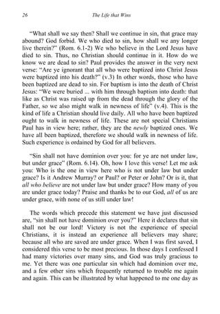 26 The Life that Wins
“What shall we say then? Shall we continue in sin, that grace may
abound? God forbid. We who died to sin, how shall we any longer
live therein?” (Rom. 6.1-2) We who believe in the Lord Jesus have
died to sin. Thus, no Christian should continue in it. How do we
know we are dead to sin? Paul provides the answer in the very next
verse: “Are ye ignorant that all who were baptized into Christ Jesus
were baptized into his death?” (v.3) In other words, those who have
been baptized are dead to sin. For baptism is into the death of Christ
Jesus: “We were buried ... with him through baptism into death: that
like as Christ was raised up from the dead through the glory of the
Father, so we also might walk in newness of life” (v.4). This is the
kind of life a Christian should live daily. All who have been baptized
ought to walk in newness of life. These are not special Christians
Paul has in view here; rather, they are the newly baptized ones. We
have all been baptized, therefore we should walk in newness of life.
Such experience is ordained by God for all believers.
“Sin shall not have dominion over you: for ye are not under law,
but under grace” (Rom. 6.14). Oh, how I love this verse! Let me ask
you: Who is the one in view here who is not under law but under
grace? Is it Andrew Murray? or Paul? or Peter or John? Or is it, that
all who believe are not under law but under grace? How many of you
are under grace today? Praise and thanks be to our God, all of us are
under grace, with none of us still under law!
The words which precede this statement we have just discussed
are, “sin shall not have dominion over you?” Here it declares that sin
shall not be our lord! Victory is not the experience of special
Christians, it is instead an experience all believers may share;
because all who are saved are under grace. When I was first saved, I
considered this verse to be most precious. In those days I confessed I
had many victories over many sins, and God was truly gracious to
me. Yet there was one particular sin which had dominion over me,
and a few other sins which frequently returned to trouble me again
and again. This can be illustrated by what happened to me one day as
 