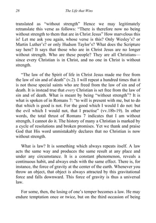 28 The Life that Wins
translated as “without strength” Hence we may legitimately
retranslate this verse as follows: “There is therefore now no being
without strength to them that are in Christ Jesus” How marvelous this
is! Let me ask you again, whose verse is this? Only Wesley’s? or
Martin Luther’s? or only Hudson Taylor’s? What does the Scripture
say here? It says that those who are in Christ Jesus are no longer
without strength. Who are these people? They are all Christians—
since every Christian is in Christ, and no one in Christ is without
strength.
“The law of the Spirit of life in Christ Jesus made me free from
the law of sin and of death” (v.2). I will repeat a hundred times that it
is not those special saints who are freed from the law of sin and of
death. It is instead true that every Christian is set free from the law of
sin and of death. What is meant by being “without strength”? It is
what is spoken of in Romans 7: “to will is present with me, but to do
that which is good is not. For the good which I would I do not: but
the evil which I would not, that I practise” (vv.18b-19). In other
words, the total thrust of Romans 7 indicates that I am without
strength, I cannot do it. The history of many a Christian is marked by
a cycle of resolutions and broken promises. Yet we thank and praise
God that His word unmistakably declares that no Christian is now
without strength.
What is law? It is something which always repeats itself. A law
acts the same way and produces the same result at any place and
under any circumstance. It is a constant phenomenon, reveals a
continuous habit, and always ends with the same effect. There is, for
instance, the force of gravity at the center of the earth. Whenever you
throw an object, that object is always attracted by this gravitational
force and falls downward. This force of gravity is thus a universal
law.
For some, then, the losing of one’s temper becomes a law. He may
endure temptation once or twice, but on the third occasion of being
 